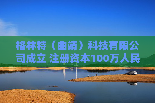格林特（曲靖）科技有限公司成立 注册资本100万人民币