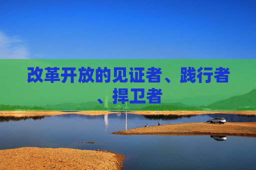 改革开放的见证者、践行者、捍卫者  第1张