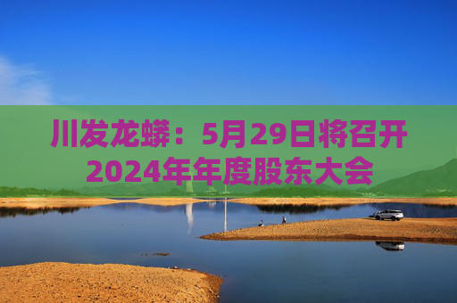 川发龙蟒：5月29日将召开2024年年度股东大会