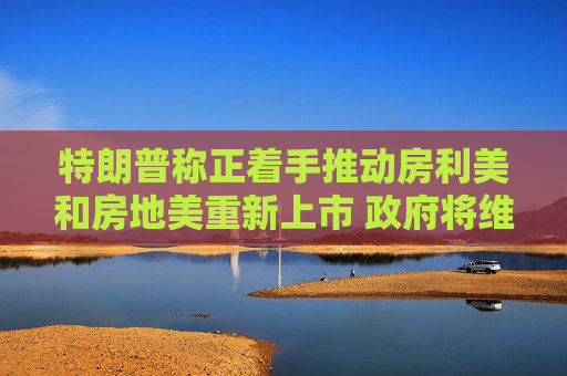 特朗普称正着手推动房利美和房地美重新上市 政府将维持对其隐性担保