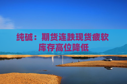 纯碱：期货连跌现货疲软 库存高位降低