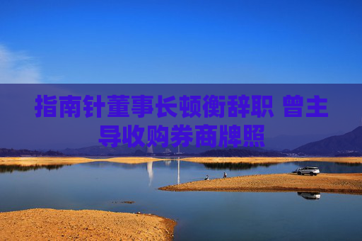 指南针董事长顿衡辞职 曾主导收购券商牌照