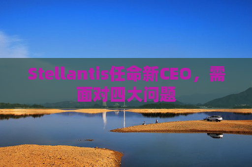 Stellantis任命新CEO，需面对四大问题