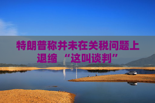 特朗普称并未在关税问题上退缩 “这叫谈判”