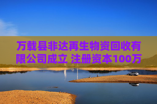 万载县非达再生物资回收有限公司成立 注册资本100万人民币