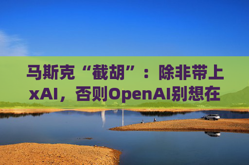 马斯克“截胡”：除非带上xAI，否则OpenAI别想在中东建数据中心