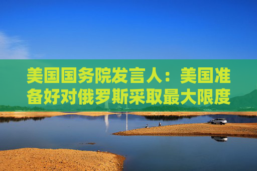 美国国务院发言人：美国准备好对俄罗斯采取最大限度施压框架