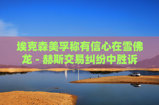 埃克森美孚称有信心在雪佛龙 - 赫斯交易纠纷中胜诉