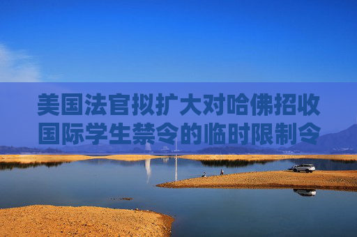 美国法官拟扩大对哈佛招收国际学生禁令的临时限制令范围