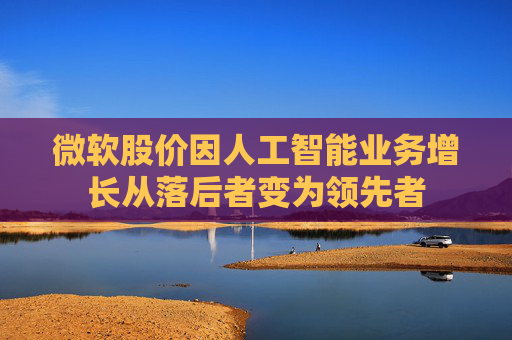 微软股价因人工智能业务增长从落后者变为领先者