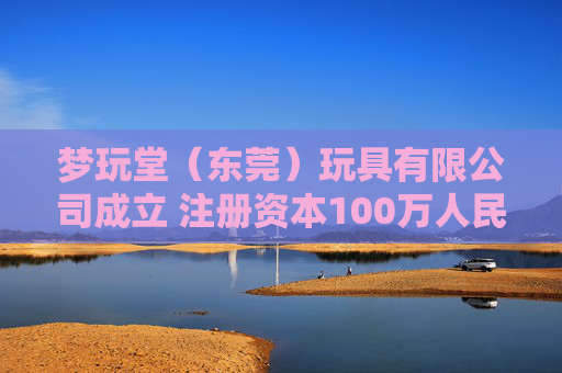 梦玩堂（东莞）玩具有限公司成立 注册资本100万人民币