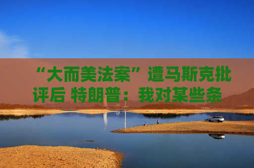 “大而美法案”遭马斯克批评后 特朗普：我对某些条款也不满意