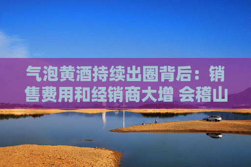 气泡黄酒持续出圈背后：销售费用和经销商大增 会稽山迎来拐点了吗？