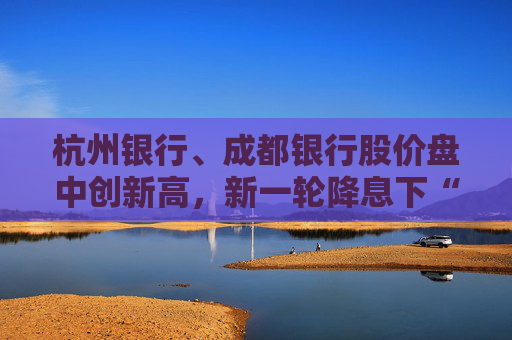 杭州银行、成都银行股价盘中创新高，新一轮降息下“买银行股比定期存款划算”引发热议