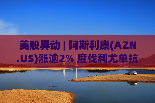 美股异动 | 阿斯利康(AZN.US)涨逾2% 度伐利尤单抗于欧盟获批新适应症