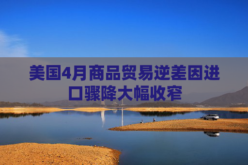 美国4月商品贸易逆差因进口骤降大幅收窄