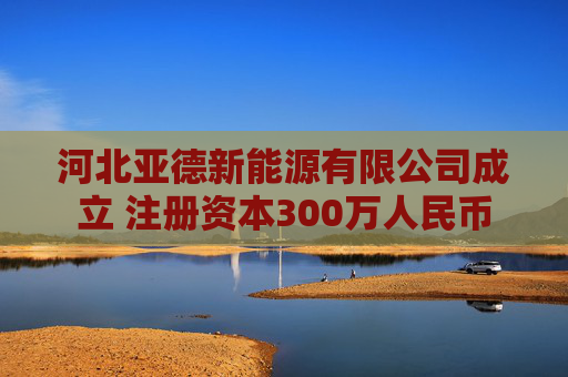 河北亚德新能源有限公司成立 注册资本300万人民币