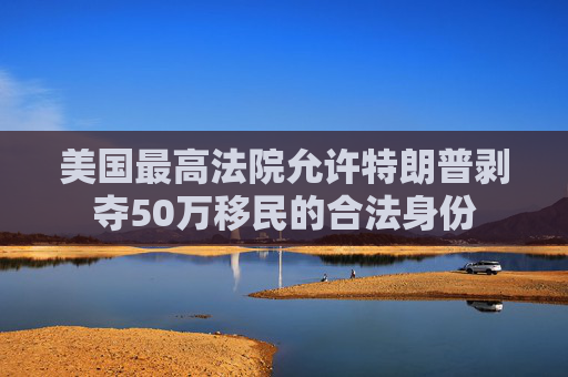 美国最高法院允许特朗普剥夺50万移民的合法身份