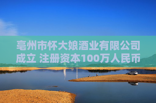 亳州市怀大娘酒业有限公司成立 注册资本100万人民币