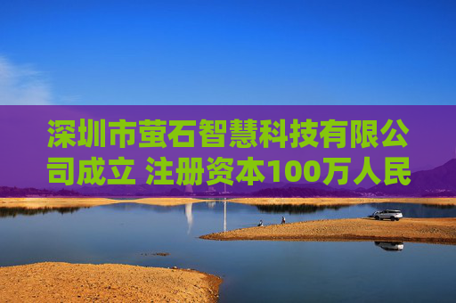 深圳市萤石智慧科技有限公司成立 注册资本100万人民币