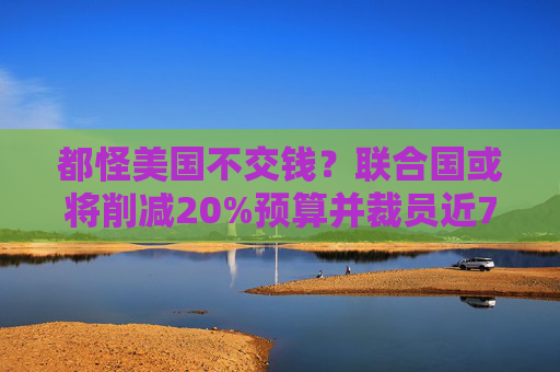 都怪美国不交钱？联合国或将削减20%预算并裁员近7000人