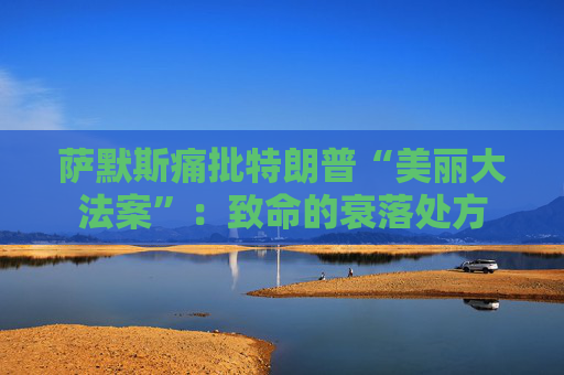萨默斯痛批特朗普“美丽大法案”：致命的衰落处方