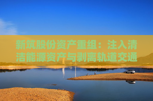 新筑股份资产重组：注入清洁能源资产与剥离轨道交通业务的战略转型