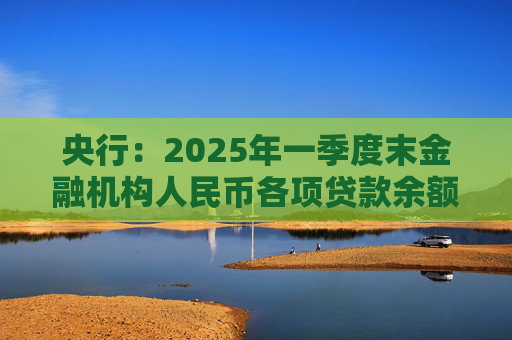 央行：2025年一季度末金融机构人民币各项贷款余额265.41万亿元 同比增长7.4%
