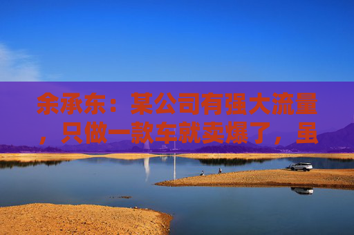 余承东：某公司有强大流量，只做一款车就卖爆了，虽然产品可能不是那么好