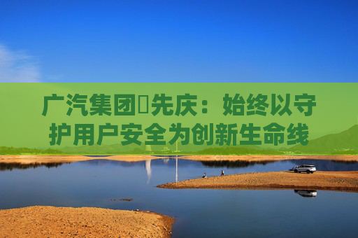 广汽集团閤先庆：始终以守护用户安全为创新生命线