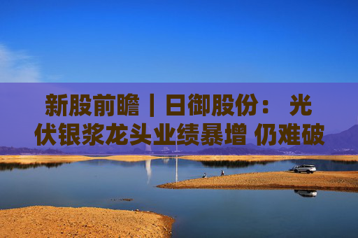 新股前瞻｜日御股份： 光伏银浆龙头业绩暴增 仍难破流动性困局？