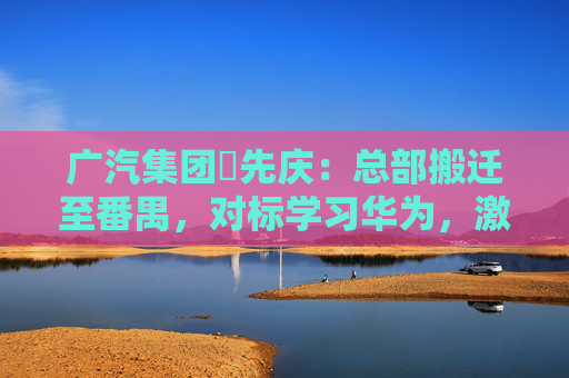 广汽集团閤先庆：总部搬迁至番禺，对标学习华为，激发组织创新活力