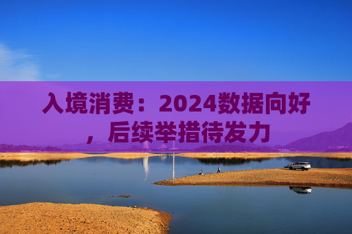 入境消费：2024数据向好，后续举措待发力