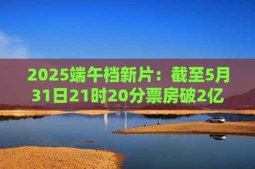 2025端午档新片：截至5月31日21时20分票房破2亿