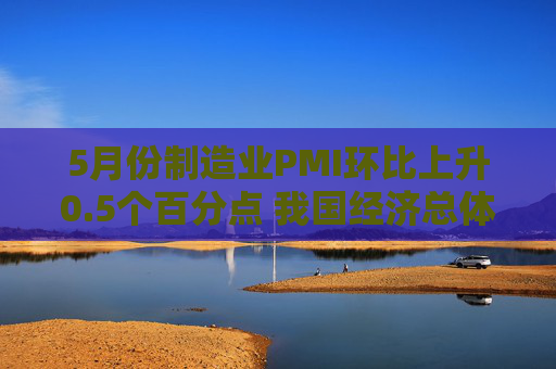 5月份制造业PMI环比上升0.5个百分点 我国经济总体产出保持扩张