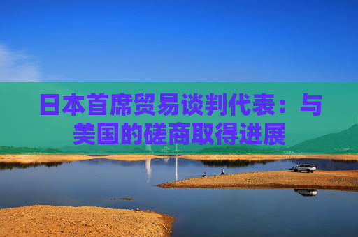 日本首席贸易谈判代表：与美国的磋商取得进展
