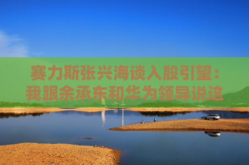 赛力斯张兴海谈入股引望：我跟余承东和华为领导说这是“亲上加亲”
