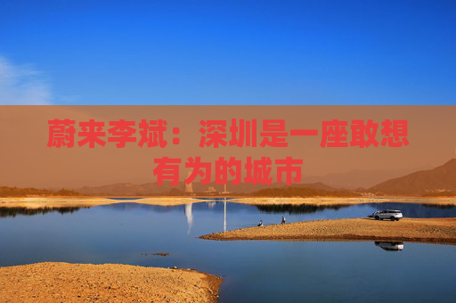 蔚来李斌：深圳是一座敢想有为的城市