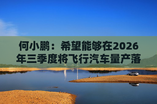 何小鹏：希望能够在2026年三季度将飞行汽车量产落地