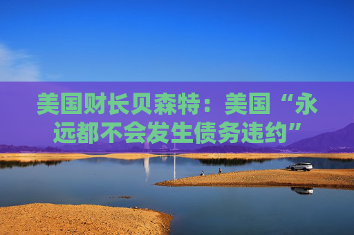 美国财长贝森特：美国“永远都不会发生债务违约”
