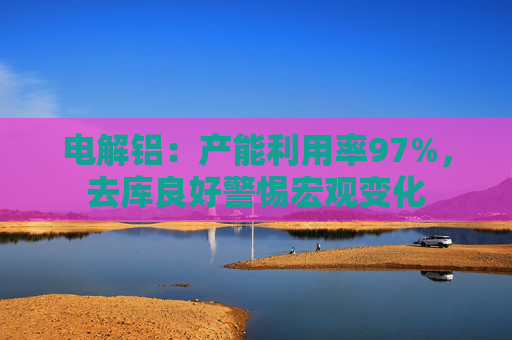 电解铝：产能利用率97%，去库良好警惕宏观变化  第1张