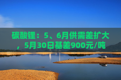 碳酸锂：5、6月供需差扩大，5月30日基差900元/吨  第1张
