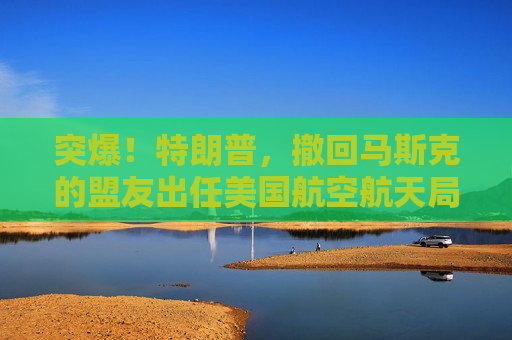 突爆！特朗普，撤回马斯克的盟友出任美国航空航天局局长提名！