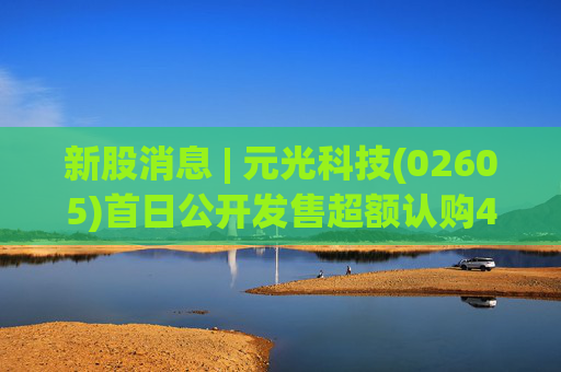 新股消息 | 元光科技(02605)首日公开发售超额认购45倍