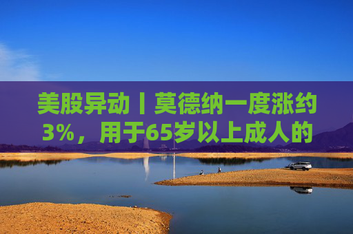美股异动丨莫德纳一度涨约3%，用于65岁以上成人的下一代新冠疫苗获批