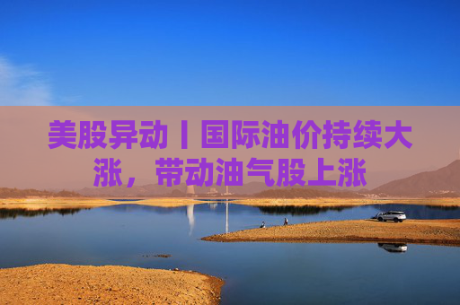 美股异动丨国际油价持续大涨，带动油气股上涨