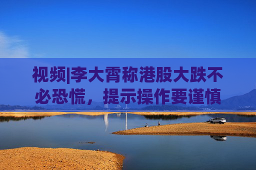 视频|李大霄称港股大跌不必恐慌，提示操作要谨慎
