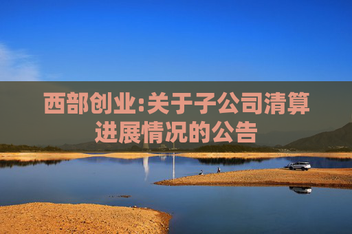 西部创业:关于子公司清算进展情况的公告