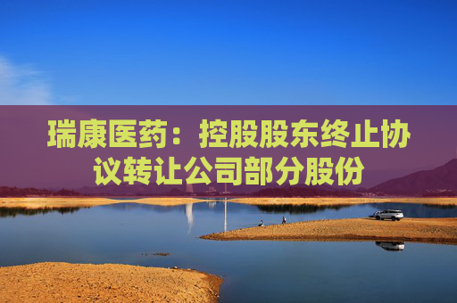 瑞康医药：控股股东终止协议转让公司部分股份