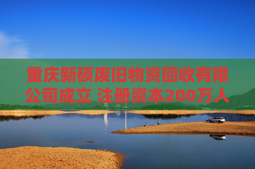 重庆新硕废旧物资回收有限公司成立 注册资本200万人民币